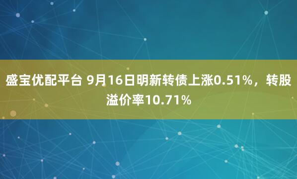 盛宝优配平台 9月16日明新转债上涨0.51%，转股溢价率10.71%