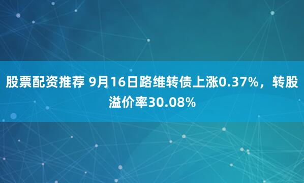 股票配资推荐 9月16日路维转债上涨0.37%，转股溢价率30.08%