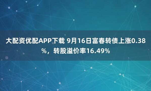 大配资优配APP下载 9月16日富春转债上涨0.38%，转股溢价率16.49%