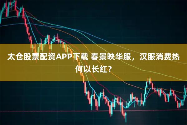 太仓股票配资APP下载 春景映华服，汉服消费热何以长红？