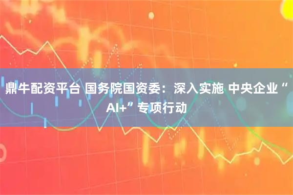 鼎牛配资平台 国务院国资委：深入实施 中央企业“AI+”专项行动