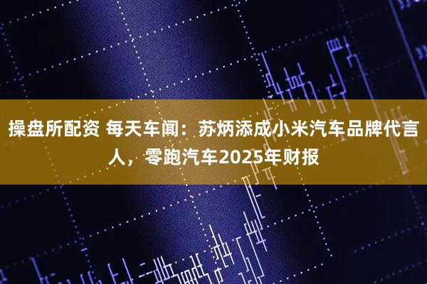 操盘所配资 每天车闻：苏炳添成小米汽车品牌代言人，零跑汽车2025年财报