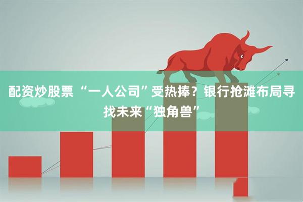 配资炒股票 “一人公司”受热捧？银行抢滩布局寻找未来“独角兽”