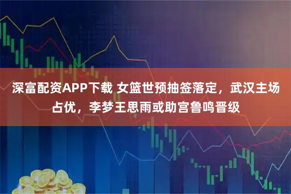 深富配资APP下载 女篮世预抽签落定，武汉主场占优，李梦王思雨或助宫鲁鸣晋级