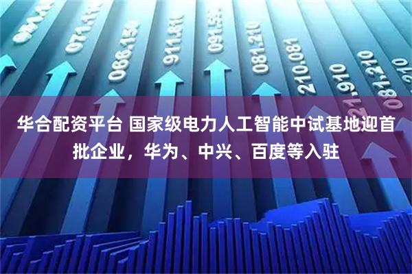 华合配资平台 国家级电力人工智能中试基地迎首批企业，华为、中兴、百度等入驻