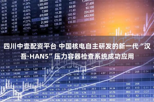 四川中壹配资平台 中国核电自主研发的新一代“汉吾·HAN5”压力容器检查系统成功应用