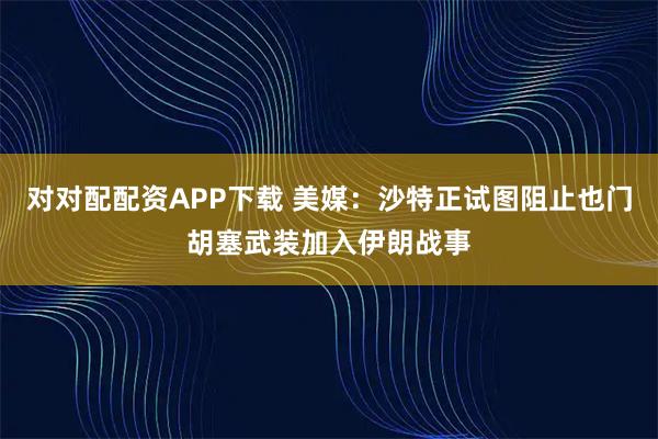 对对配配资APP下载 美媒：沙特正试图阻止也门胡塞武装加入伊朗战事