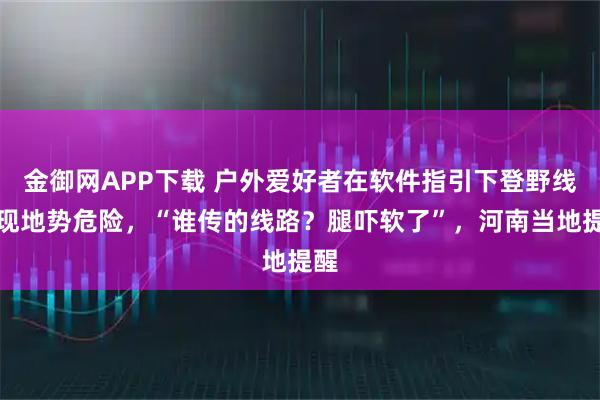 金御网APP下载 户外爱好者在软件指引下登野线发现地势危险，“谁传的线路？腿吓软了”，河南当地提醒