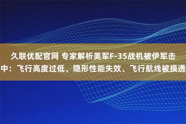 久联优配官网 专家解析美军F-35战机被伊军击中：飞行高度过低、隐形性能失效、飞行航线被摸透