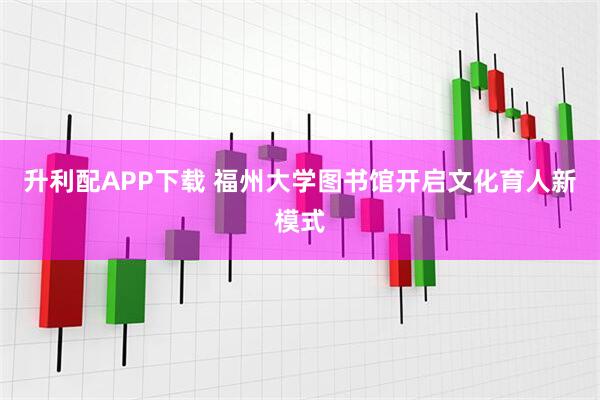 升利配APP下载 福州大学图书馆开启文化育人新模式