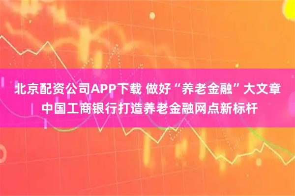 北京配资公司APP下载 做好“养老金融”大文章 中国工商银行打造养老金融网点新标杆