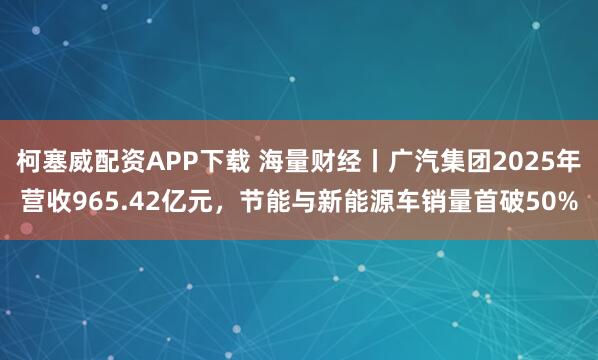柯塞威配资APP下载 海量财经丨广汽集团2025年营收965.42亿元，节能与新能源车销量首破50%