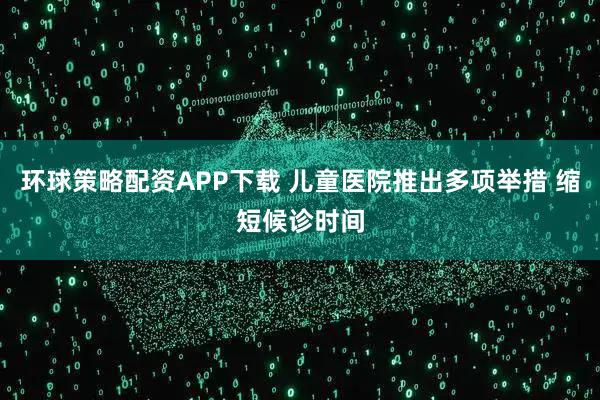 环球策略配资APP下载 儿童医院推出多项举措 缩短候诊时间