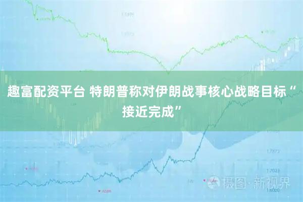 趣富配资平台 特朗普称对伊朗战事核心战略目标“接近完成”