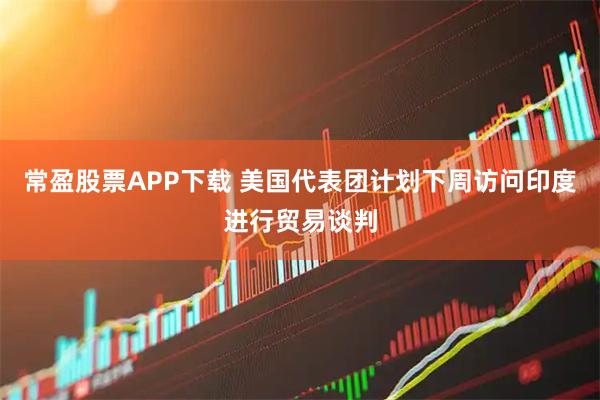 常盈股票APP下载 美国代表团计划下周访问印度进行贸易谈判