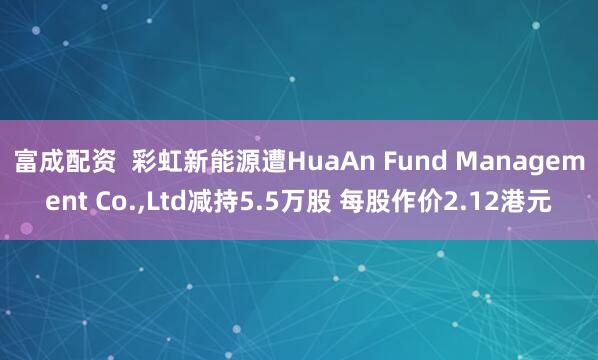 富成配资  彩虹新能源遭HuaAn Fund Management Co.,Ltd减持5.5万股 每股作价2.12港元