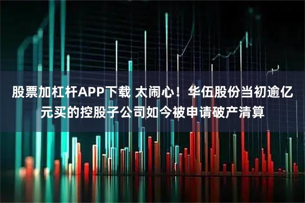 股票加杠杆APP下载 太闹心！华伍股份当初逾亿元买的控股子公司如今被申请破产清算