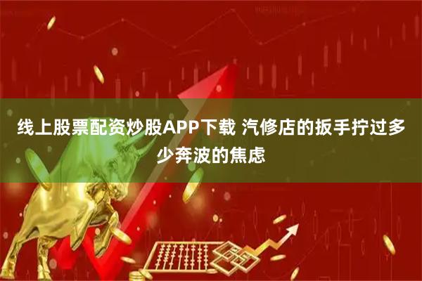 线上股票配资炒股APP下载 汽修店的扳手拧过多少奔波的焦虑