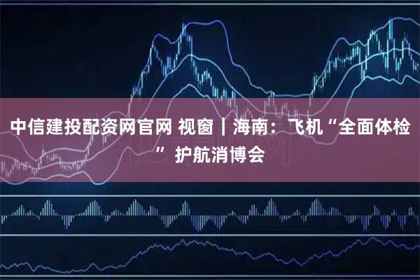 中信建投配资网官网 视窗｜海南：飞机“全面体检” 护航消博会