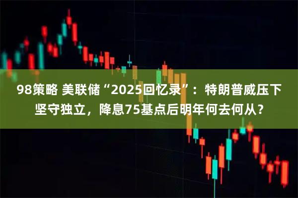 98策略 美联储“2025回忆录”：特朗普威压下坚守独立，降息75基点后明年何去何从？