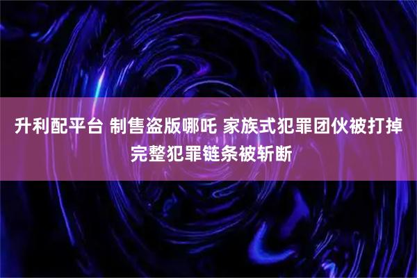 升利配平台 制售盗版哪吒 家族式犯罪团伙被打掉 完整犯罪链条被斩断
