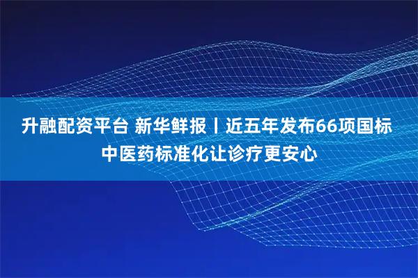 升融配资平台 新华鲜报丨近五年发布66项国标 中医药标准化让诊疗更安心