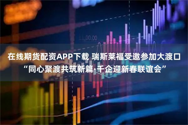 在线期货配资APP下载 瑞斯莱福受邀参加大渡口“同心聚渡共筑新篇·千企迎新春联谊会”