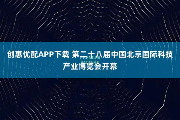 创惠优配APP下载 第二十八届中国北京国际科技产业博览会开幕