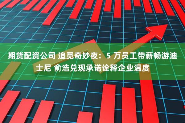 期货配资公司 追觅奇妙夜：5 万员工带薪畅游迪士尼 俞浩兑现承诺诠释企业温度
